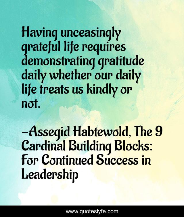 Having unceasingly grateful life requires demonstrating gratitude daily whether our daily life treats us kindly or not.