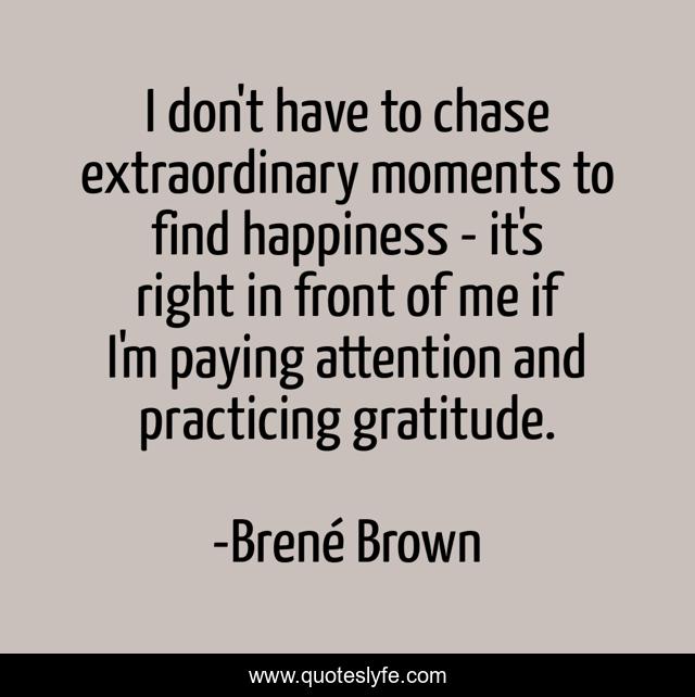 I don't have to chase extraordinary moments to find happiness - it's right in front of me if I'm paying attention and practicing gratitude.
