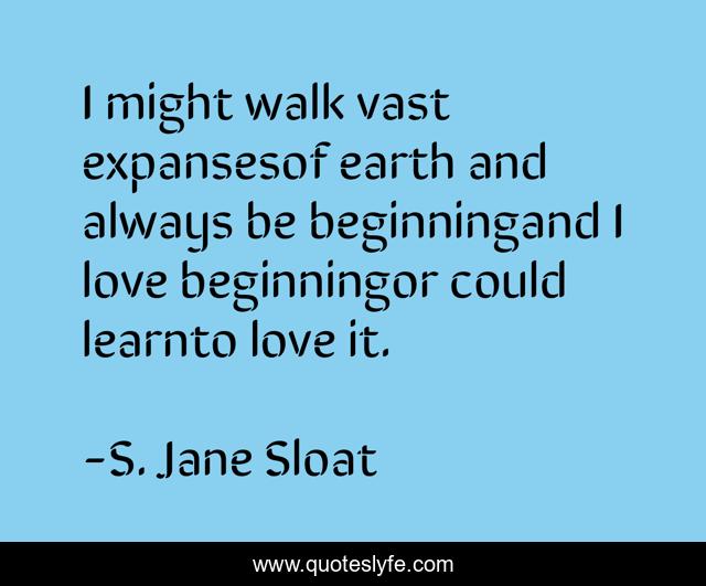 I might walk vast expansesof earth and always be beginningand I love beginningor could learnto love it.
