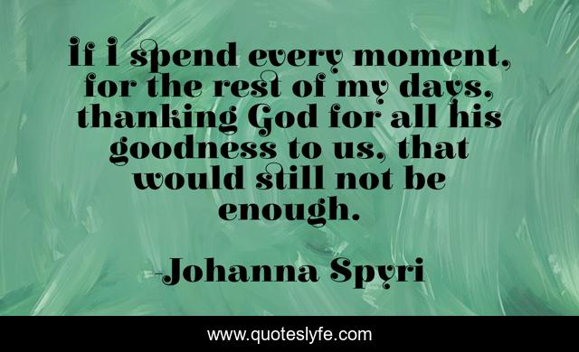 If I spend every moment, for the rest of my days, thanking God for all his goodness to us, that would still not be enough.