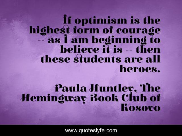 If optimism is the highest form of courage -- as I am beginning to believe it is -- then these students are all heroes.