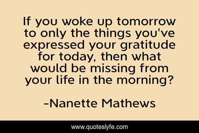 If you woke up tomorrow to only the things you've expressed your gratitude for today, then what would be missing from your life in the morning?