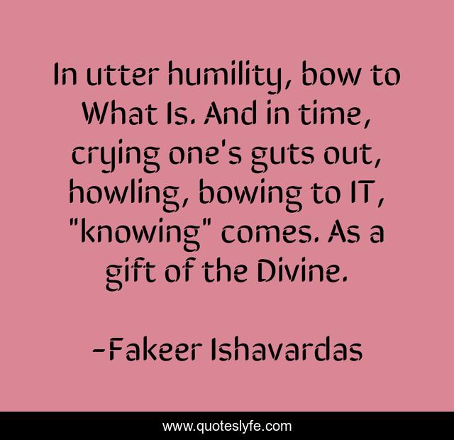 In utter humility, bow to What Is. And in time, crying one's guts out, howling, bowing to IT, 