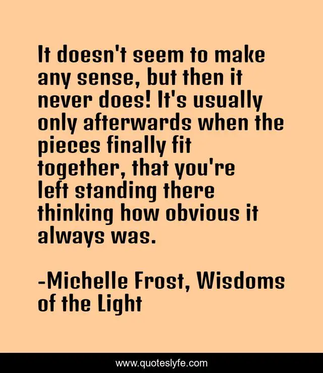 It doesn't seem to make any sense, but then it never does! It's usually only afterwards when the pieces finally fit together, that you're left standing there thinking how obvious it always was.