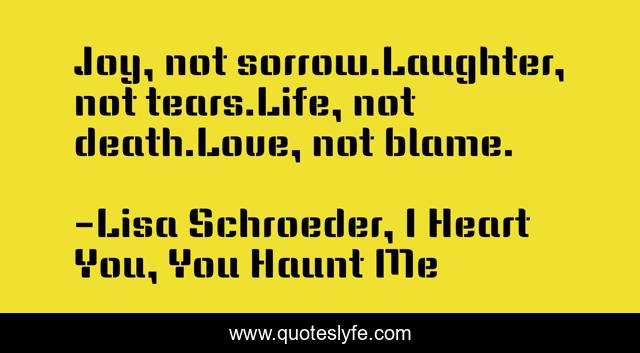 Joy, not sorrow.Laughter, not tears.Life, not death.Love, not blame.