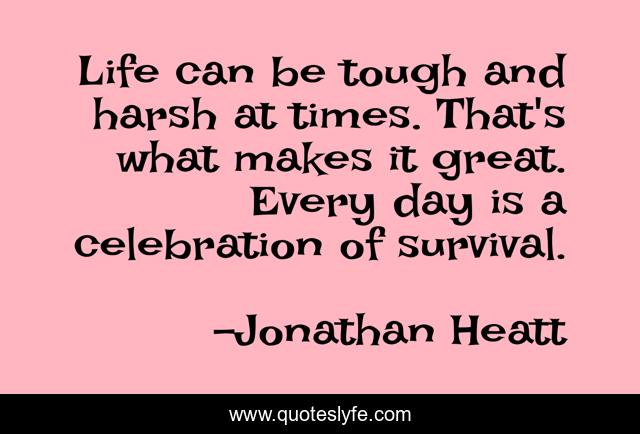Life can be tough and harsh at times. That's what makes it great. Every day is a celebration of survival.