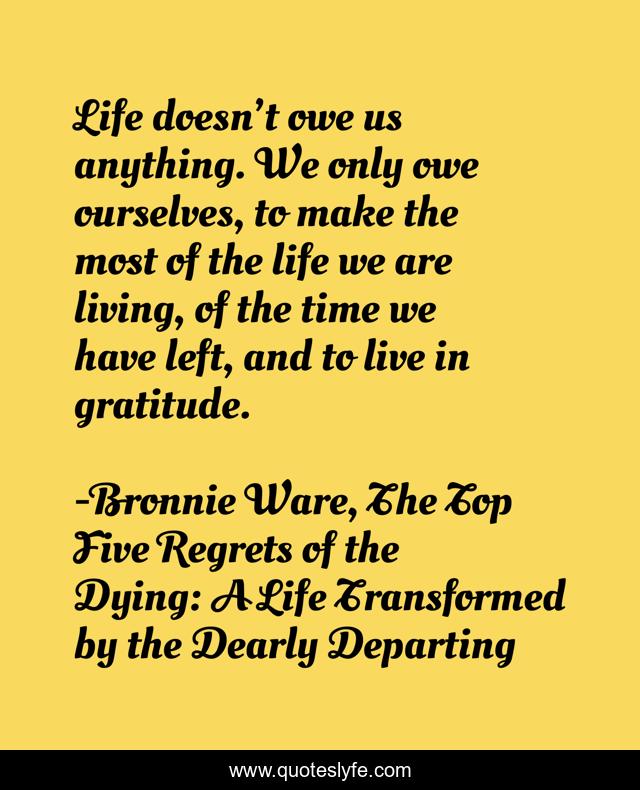 Life doesn’t owe us anything. We only owe ourselves, to make the most of the life we are living, of the time we have left, and to live in gratitude.