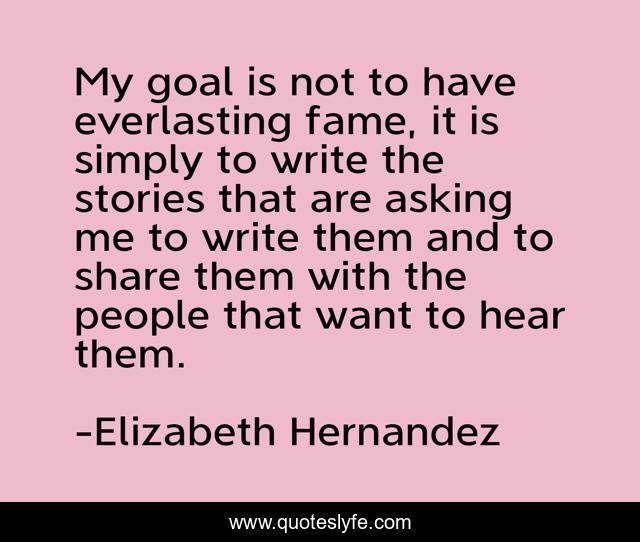 My goal is not to have everlasting fame, it is simply to write the stories that are asking me to write them and to share them with the people that want to hear them.
