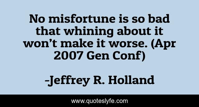 No misfortune is so bad that whining about it won’t make it worse. (Apr 2007 Gen Conf)