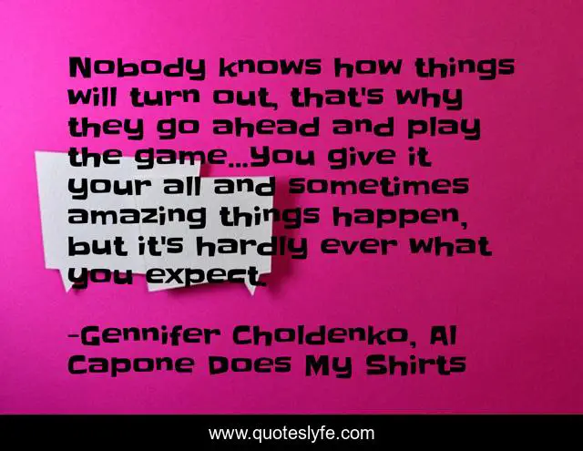 Nobody knows how things will turn out, that's why they go ahead and play the game...You give it your all and sometimes amazing things happen, but it's hardly ever what you expect.