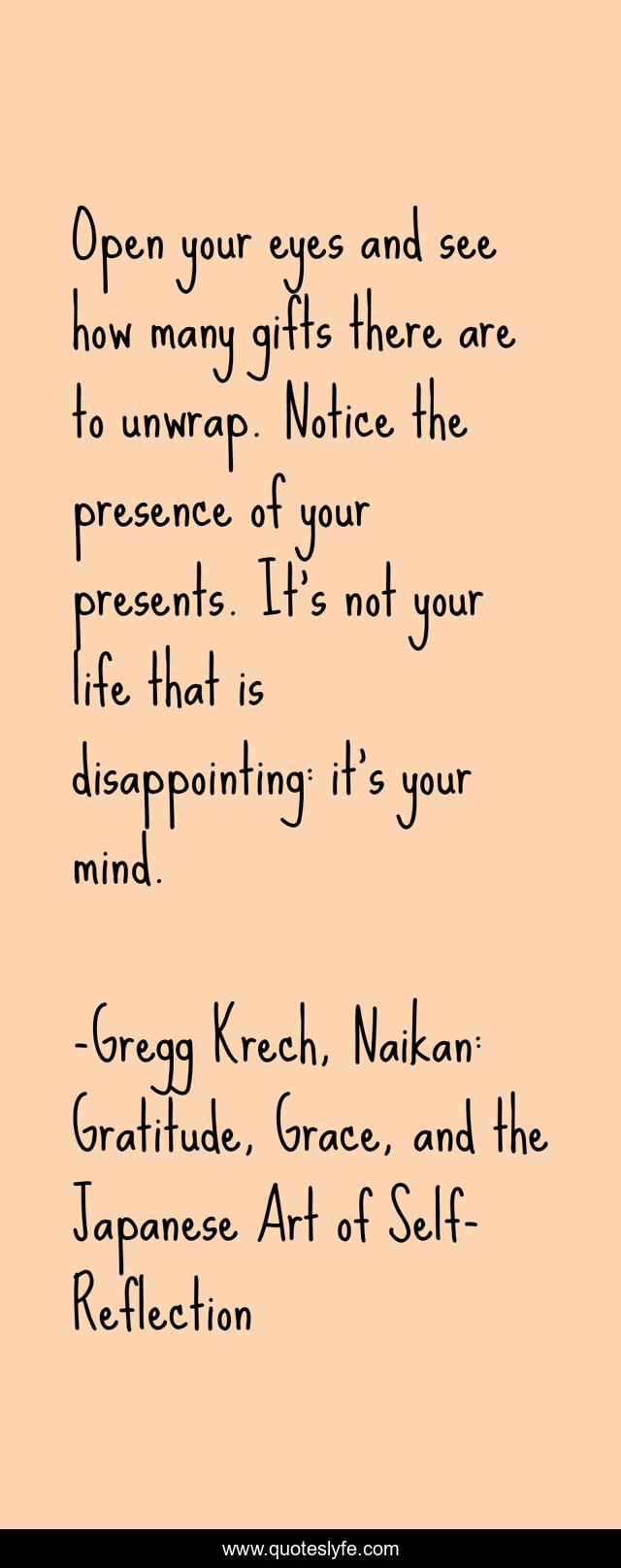 Open your eyes and see how many gifts there are to unwrap. Notice the presence of your presents. It’s not your life that is disappointing: it’s your mind.