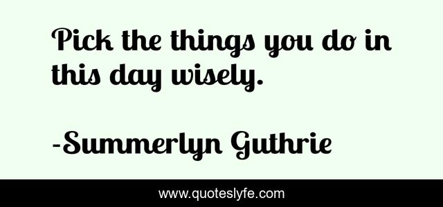 Pick the things you do in this day wisely.