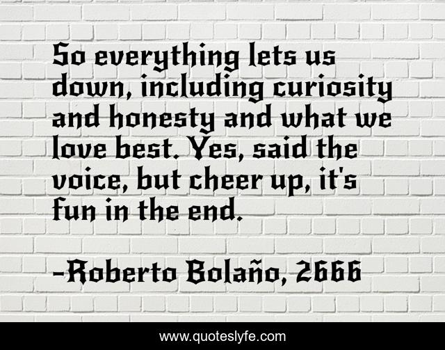 So everything lets us down, including curiosity and honesty and what we love best. Yes, said the voice, but cheer up, it's fun in the end.