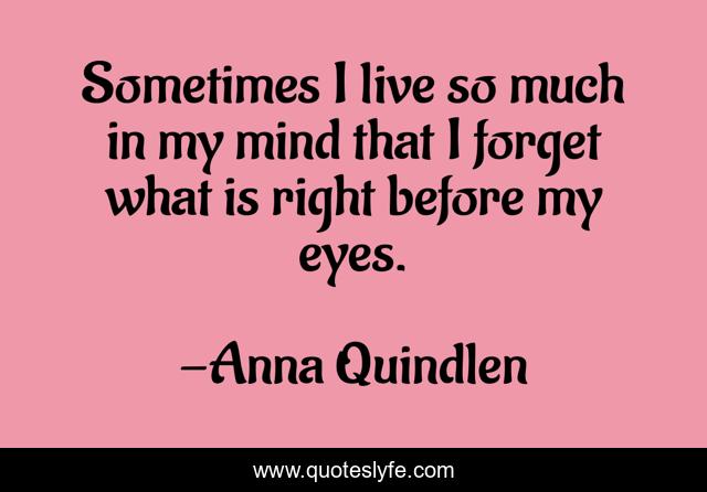 Sometimes I live so much in my mind that I forget what is right before my eyes.