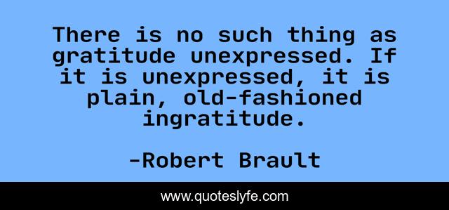 There is no such thing as gratitude unexpressed. If it is unexpressed, it is plain, old-fashioned ingratitude.