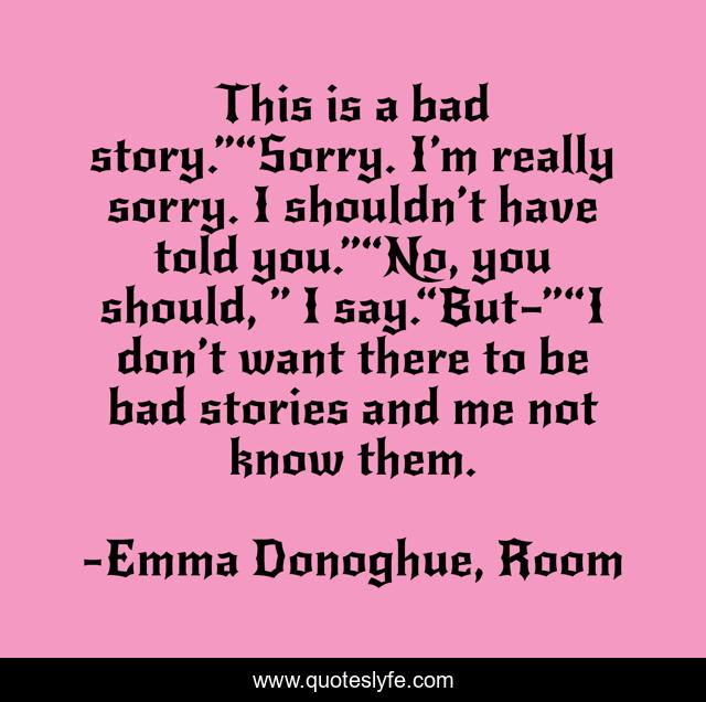 This is a bad story.”“Sorry. I’m really sorry. I shouldn’t have told you.”“No, you should, ” I say.“But—”“I don’t want there to be bad stories and me not know them.