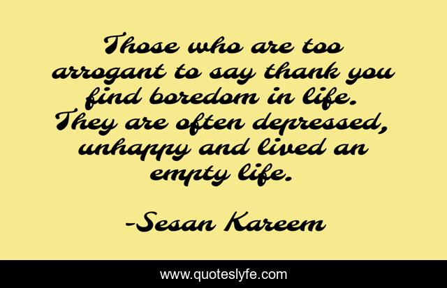 Those who are too arrogant to say thank you find boredom in life. They are often depressed, unhappy and lived an empty life.