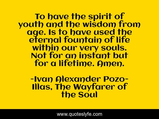 To have the spirit of youth and the wisdom from age. Is to have used the eternal fountain of life within our very souls. Not for an instant but for a lifetime. Amen.