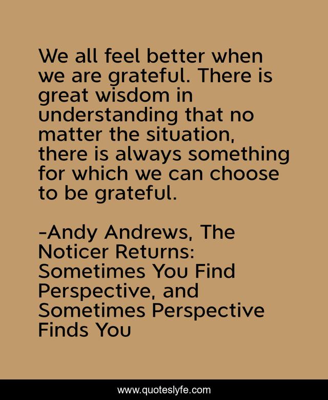We all feel better when we are grateful. There is great wisdom in understanding that no matter the situation, there is always something for which we can choose to be grateful.