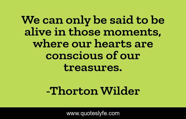 We can only be said to be alive in those moments, where our hearts are conscious of our treasures.