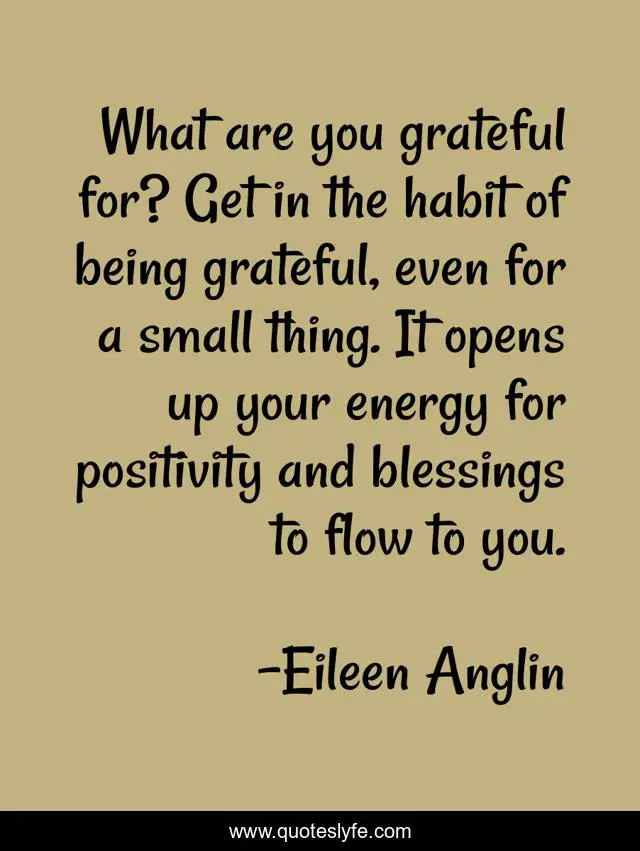 What are you grateful for? Get in the habit of being grateful, even for a small thing. It opens up your energy for positivity and blessings to flow to you.