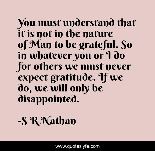 You must understand that it is not in the nature of Man to be grateful. So in whatever you or I do for others we must never expect gratitude. If we do, we will only be disappointed.