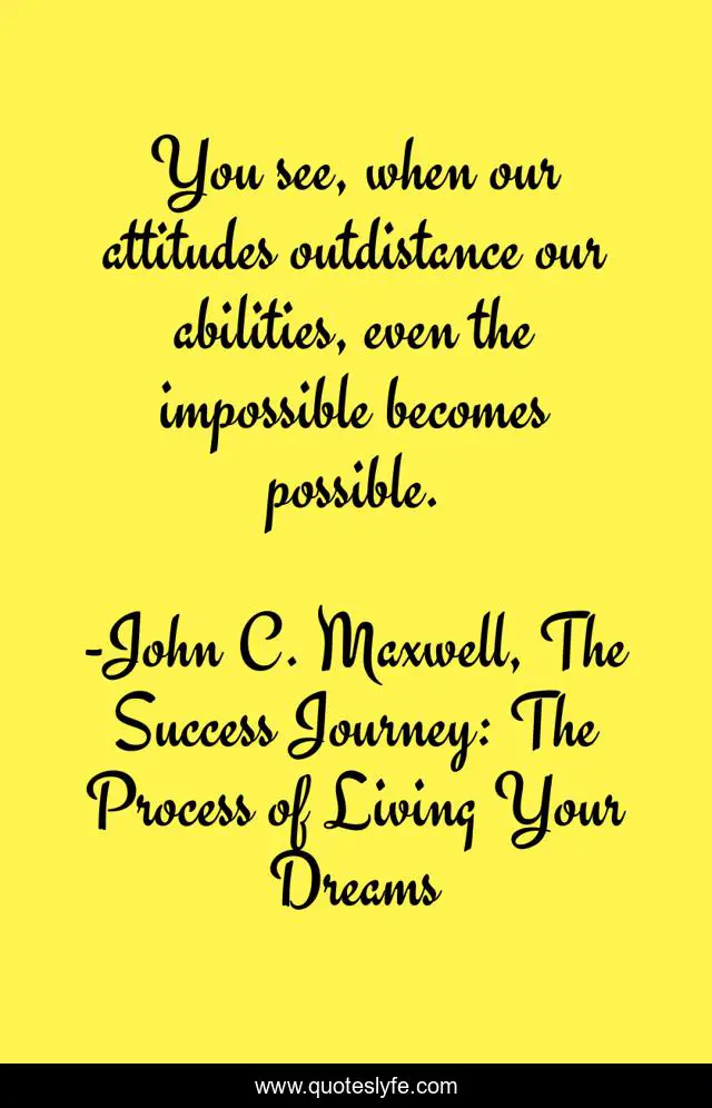 You see, when our attitudes outdistance our abilities, even the impossible becomes possible.