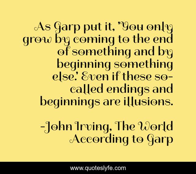 As Garp put it, 'You only grow by coming to the end of something and by beginning something else.' Even if these so-called endings and beginnings are illusions.