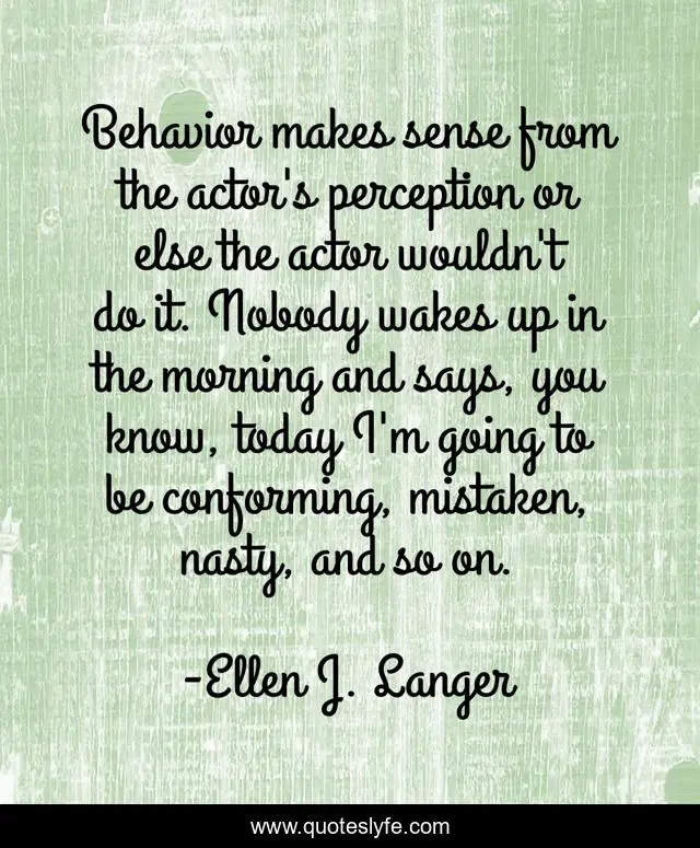 Behavior makes sense from the actor's perception or else the actor wouldn't do it. Nobody wakes up in the morning and says, you know, today I'm going to be conforming, mistaken, nasty, and so on.
