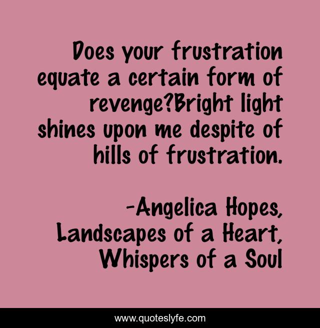 Does your frustration equate a certain form of revenge?Bright light shines upon me despite of hills of frustration.