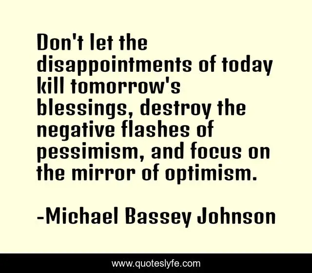 Don't let the disappointments of today kill tomorrow's blessings, destroy the negative flashes of pessimism, and focus on the mirror of optimism.