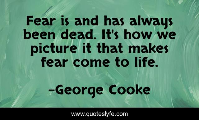 Fear is and has always been dead. It's how we picture it that makes fear come to life.