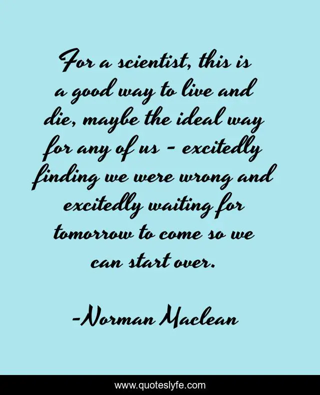 For a scientist, this is a good way to live and die, maybe the ideal way for any of us - excitedly finding we were wrong and excitedly waiting for tomorrow to come so we can start over.
