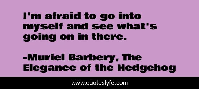 I'm afraid to go into myself and see what's going on in there.
