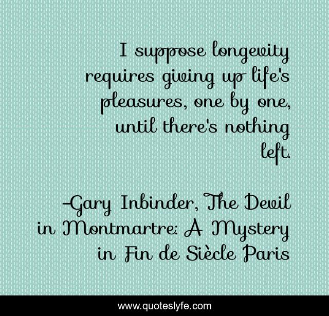 I suppose longevity requires giving up life's pleasures, one by one, until there's nothing left.