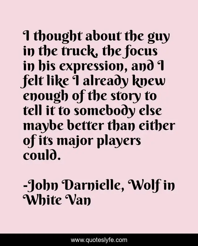 I thought about the guy in the truck, the focus in his expression, and I felt like I already knew enough of the story to tell it to somebody else maybe better than either of its major players could.