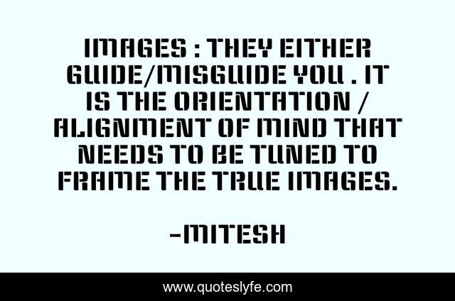 IMAGES : THEY EITHER GUIDE/MISGUIDE YOU . IT IS THE ORIENTATION / ALIGNMENT OF MIND THAT NEEDS TO BE TUNED TO FRAME THE TRUE IMAGES.