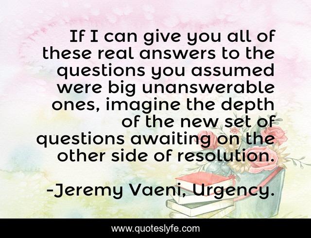 If I can give you all of these real answers to the questions you assumed were big unanswerable ones, imagine the depth of the new set of questions awaiting on the other side of resolution.