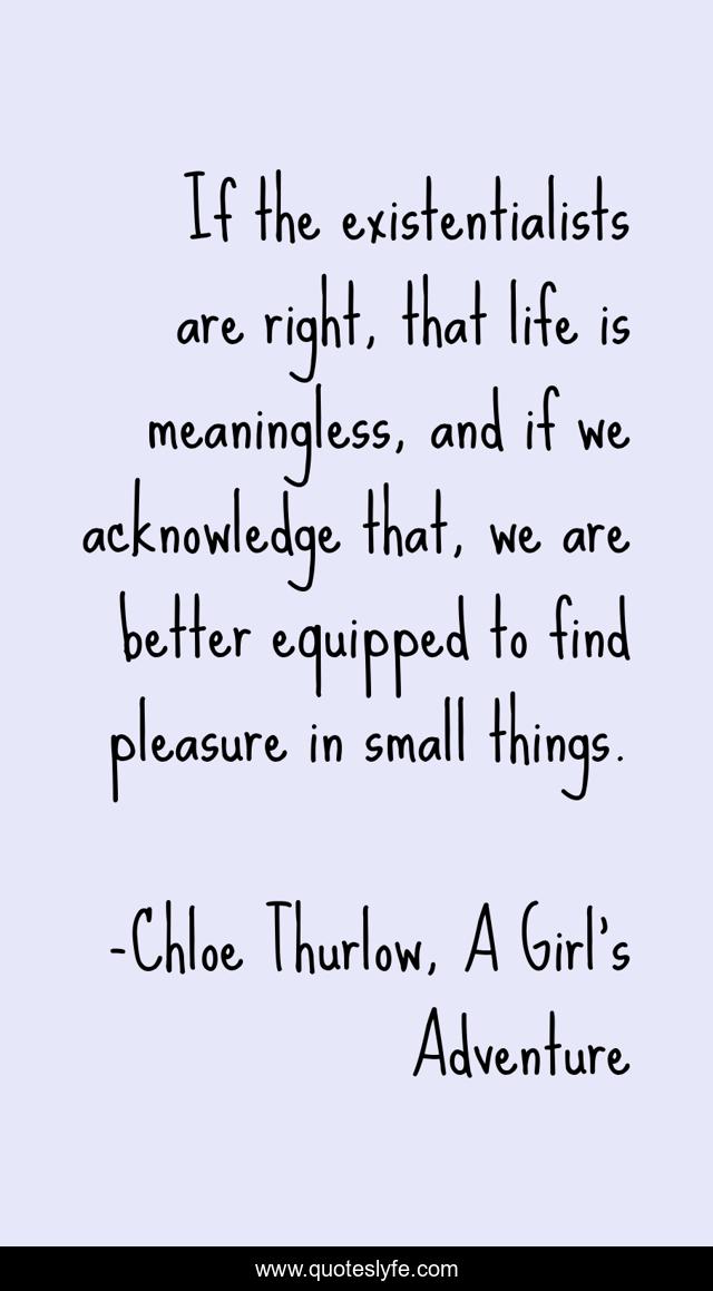If the existentialists are right, that life is meaningless, and if we acknowledge that, we are better equipped to find pleasure in small things.