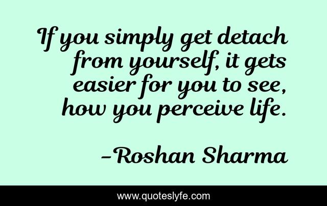 If you simply get detach from yourself, it gets easier for you to see, how you perceive life.