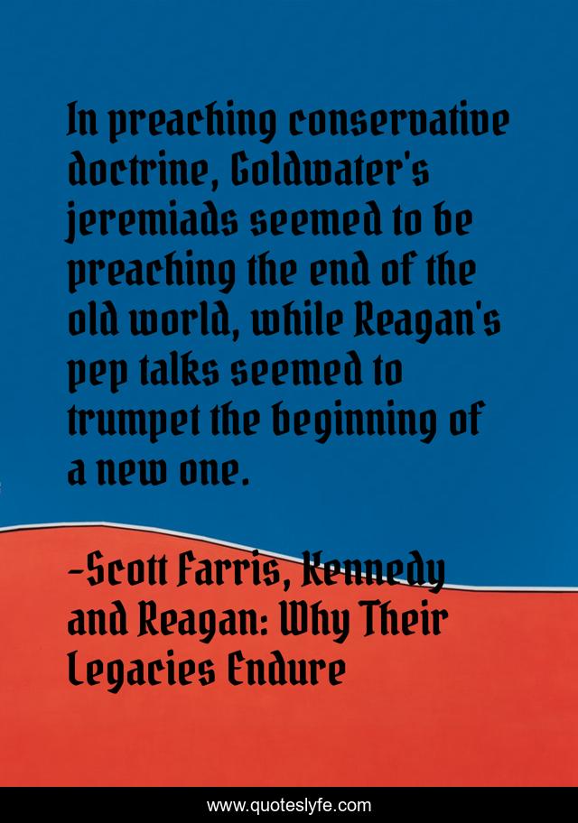 In preaching conservative doctrine, Goldwater's jeremiads seemed to be preaching the end of the old world, while Reagan's pep talks seemed to trumpet the beginning of a new one.