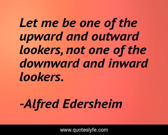 Let me be one of the upward and outward lookers, not one of the downward and inward lookers.