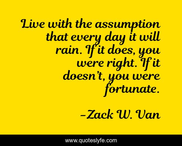 Live with the assumption that every day it will rain. If it does, you were right. If it doesn’t, you were fortunate.