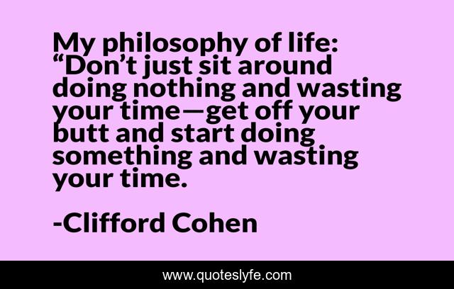 My philosophy of life: “Don’t just sit around doing nothing and wasting your time—get off your butt and start doing something and wasting your time.
