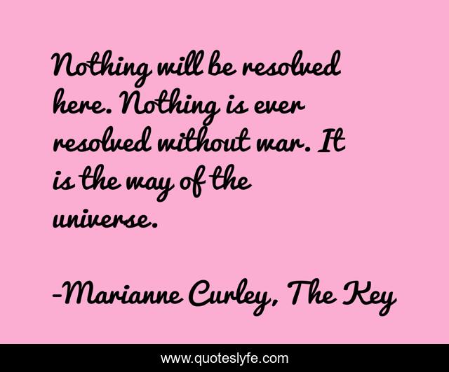 Nothing will be resolved here. Nothing is ever resolved without war. It is the way of the universe.