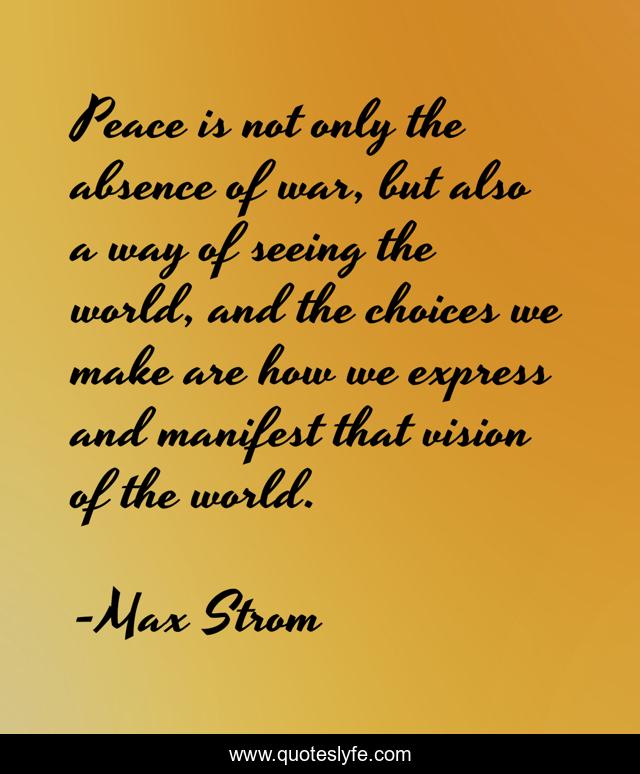Peace is not only the absence of war, but also a way of seeing the world, and the choices we make are how we express and manifest that vision of the world.