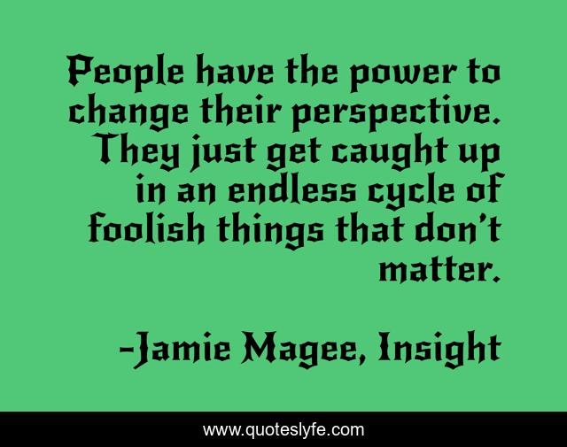 People have the power to change their perspective. They just get caught up in an endless cycle of foolish things that don’t matter.