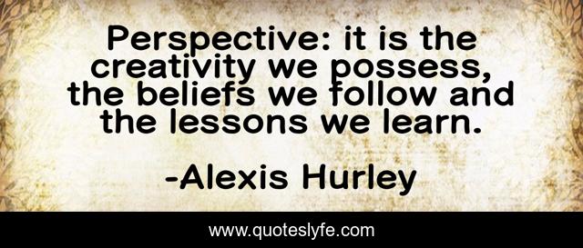 Perspective: it is the creativity we possess, the beliefs we follow and the lessons we learn.