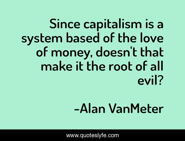 Since capitalism is a system based of the love of money, doesn't that make it the root of all evil?