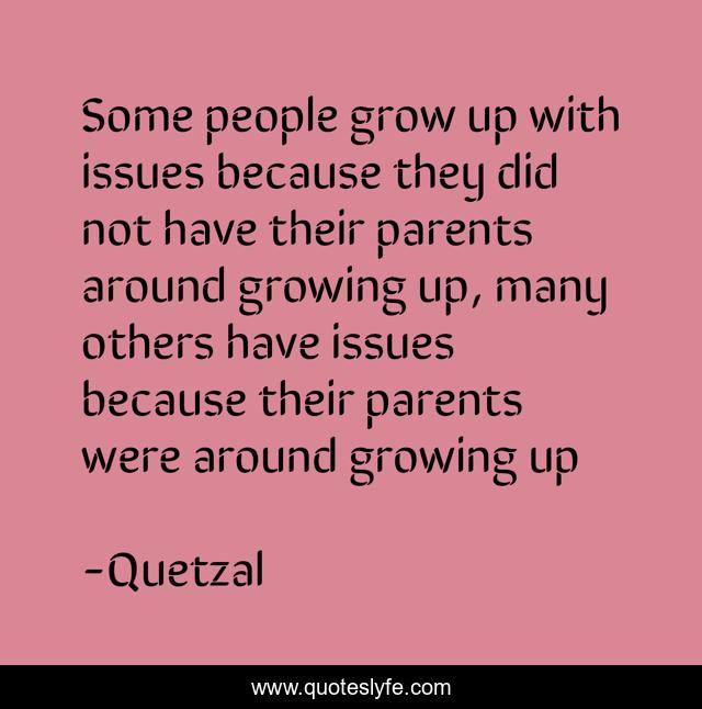 Some people grow up with issues because they did not have their parents around growing up, many others have issues because their parents were around growing up